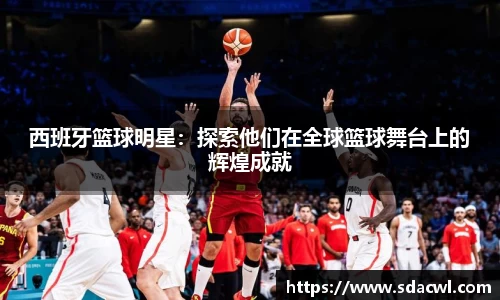 西班牙篮球明星：探索他们在全球篮球舞台上的辉煌成就